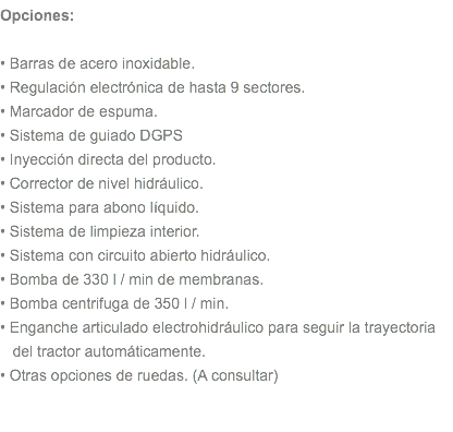 Opciones: • Barras de acero inoxidable. • Regulación electrónica de hasta 9 sectores. • Marcador de espuma. • Sistema de guiado DGPS • Inyección directa del producto. • Corrector de nivel hidráulico. • Sistema para abono líquido. • Sistema de limpieza interior. • Sistema con circuito abierto hidráulico. • Bomba de 330 l / min de membranas. • Bomba centrifuga de 350 l / min. • Enganche articulado electrohidráulico para seguir la trayectoria del tractor automáticamente. • Otras opciones de ruedas. (A consultar) 