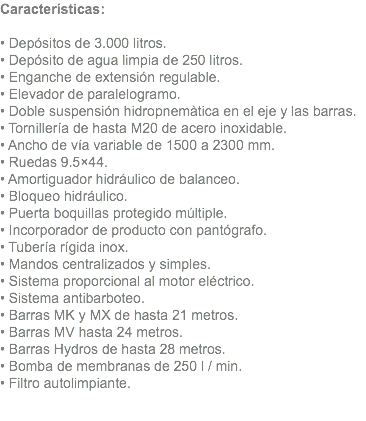 Características: • Depósitos de 3.000 litros. • Depósito de agua limpia de 250 litros. • Enganche de extensión regulable. • Elevador de paralelogramo. • Doble suspensión hidropnemàtica en el eje y las barras. • Tornillería de hasta M20 de acero inoxidable. • Ancho de vía variable de 1500 a 2300 mm. • Ruedas 9.5×44. • Amortiguador hidráulico de balanceo. • Bloqueo hidráulico. • Puerta boquillas protegido múltiple. • Incorporador de producto con pantógrafo. • Tubería rígida inox. • Mandos centralizados y simples. • Sistema proporcional al motor eléctrico. • Sistema antibarboteo. • Barras MK y MX de hasta 21 metros. • Barras MV hasta 24 metros. • Barras Hydros de hasta 28 metros. • Bomba de membranas de 250 l / min. • Filtro autolimpiante.