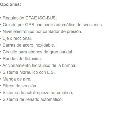 Opciones: • Regulación CPAE ISO-BUS. • Guiado por GPS con corte automático de secciones. • Nivel electrónico por captador de presión. • Eje direccional. • Barras de acero inoxidable. • Circuito para abonos de gran caudal. • Ruedas de flotación. • Accionamiento hidráulico de la bomba. • Sistema hidráulico con L.S. • Manga de aire. • Filtros de sección. • Sistema de autolimpieza automático. • Sistema de llenado automático. 