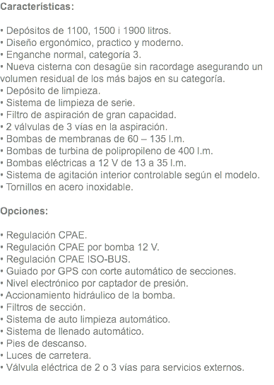 Características: • Depósitos de 1100, 1500 i 1900 litros. • Diseño ergonómico, practico y moderno. • Enganche normal, categoría 3. • Nueva cisterna con desagüe sin racordage asegurando un volumen residual de los más bajos en su categoría. • Depósito de limpieza. • Sistema de limpieza de serie. • Filtro de aspiración de gran capacidad. • 2 válvulas de 3 vías en la aspiración. • Bombas de membranas de 60 – 135 l.m. • Bombas de turbina de polipropileno de 400 l.m. • Bombas eléctricas a 12 V de 13 a 35 l.m. • Sistema de agitación interior controlable según el modelo. • Tornillos en acero inoxidable. Opciones: • Regulación CPAE. • Regulación CPAE por bomba 12 V. • Regulación CPAE ISO-BUS. • Guiado por GPS con corte automático de secciones. • Nivel electrónico por captador de presión. • Accionamiento hidráulico de la bomba. • Filtros de sección. • Sistema de auto limpieza automático. • Sistema de llenado automático. • Pies de descanso. • Luces de carretera. • Válvula eléctrica de 2 o 3 vías para servicios externos. 