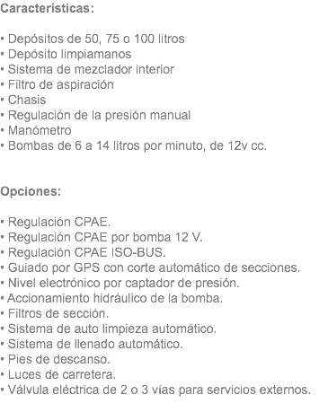 Características: • Depósitos de 50, 75 o 100 litros • Depósito limpiamanos • Sistema de mezclador interior • Filtro de aspiración • Chasis • Regulación de la presión manual • Manómetro • Bombas de 6 a 14 litros por minuto, de 12v cc. Opciones: • Regulación CPAE. • Regulación CPAE por bomba 12 V. • Regulación CPAE ISO-BUS. • Guiado por GPS con corte automático de secciones. • Nivel electrónico por captador de presión. • Accionamiento hidráulico de la bomba. • Filtros de sección. • Sistema de auto limpieza automático. • Sistema de llenado automático. • Pies de descanso. • Luces de carretera. • Válvula eléctrica de 2 o 3 vías para servicios externos. 