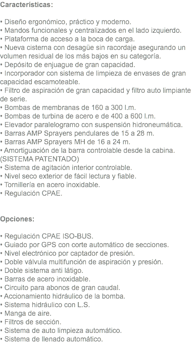 Características: • Diseño ergonómico, práctico y moderno. • Mandos funcionales y centralizados en el lado izquierdo. • Plataforma de acceso a la boca de carga. • Nueva cisterna con desagüe sin racordaje asegurando un volumen residual de los más bajos en su categoría. • Depósito de enjuague de gran capacidad. • Incorporador con sistema de limpieza de envases de gran capacidad escamoteable. • Filtro de aspiración de gran capacidad y filtro auto limpiante de serie. • Bombas de membranas de 160 a 300 l.m. • Bombas de turbina de acero e de 400 a 600 l.m. • Elevador paralelogramo con suspensión hidroneumática. • Barras AMP Sprayers pendulares de 15 a 28 m. • Barras AMP Sprayers MH de 16 a 24 m. • Amortiguación de la barra controlable desde la cabina. (SISTEMA PATENTADO) • Sistema de agitación interior controlable. • Nivel seco exterior de fácil lectura y fiable. • Tornillería en acero inoxidable. • Regulación CPAE. Opciones: • Regulación CPAE ISO-BUS. • Guiado por GPS con corte automático de secciones. • Nivel electrónico por captador de presión. • Doble válvula multifunción de aspiración y presión. • Doble sistema anti látigo. • Barras de acero inoxidable. • Circuito para abonos de gran caudal. • Accionamiento hidráulico de la bomba. • Sistema hidráulico con L.S. • Manga de aire. • Filtros de sección. • Sistema de auto limpieza automático. • Sistema de llenado automático.